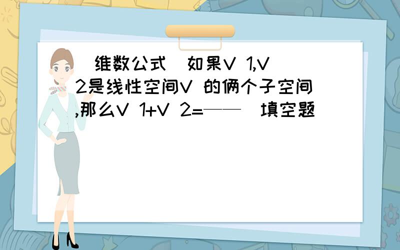 （维数公式）如果V 1,V 2是线性空间V 的俩个子空间,那么V 1+V 2=——（填空题）