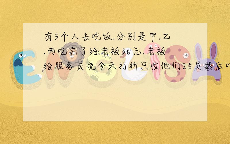 有3个人去吃饭.分别是甲.乙.丙吃完了给老板30元.老板给服务员说今天打折只收他们25员然后叫服务员把5快钱退给他们.可