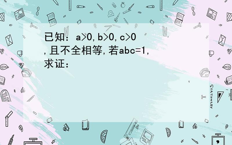 已知：a>0,b>0,c>0,且不全相等,若abc=1,求证：