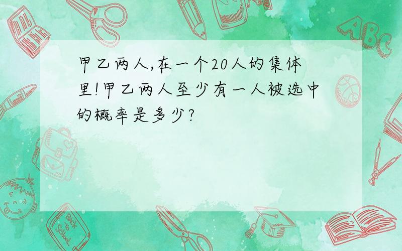 甲乙两人,在一个20人的集体里!甲乙两人至少有一人被选中的概率是多少?