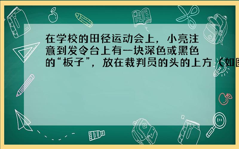 在学校的田径运动会上，小亮注意到发令台上有一块深色或黑色的“板子”，放在裁判员的头的上方（如图所示）．关于这块板子的作用