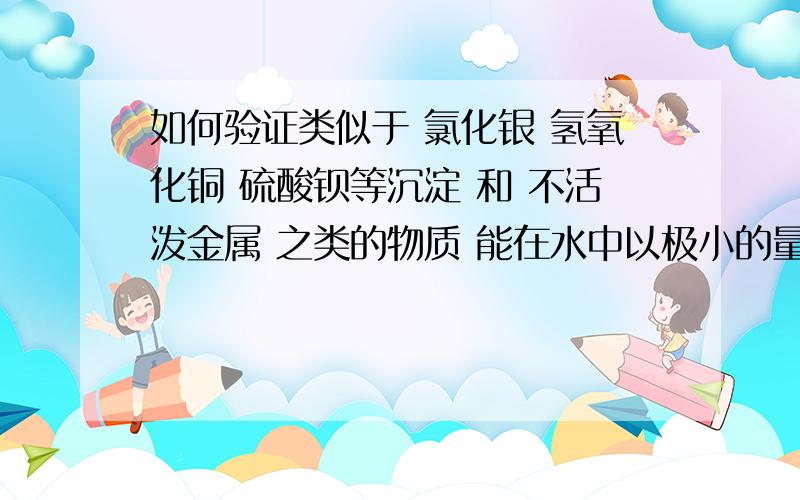 如何验证类似于 氯化银 氢氧化铜 硫酸钡等沉淀 和 不活泼金属 之类的物质 能在水中以极小的量溶解?