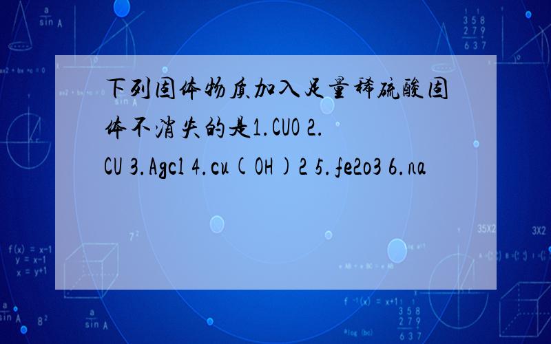 下列固体物质加入足量稀硫酸固体不消失的是1.CUO 2.CU 3.Agcl 4.cu(OH)2 5.fe2o3 6.na