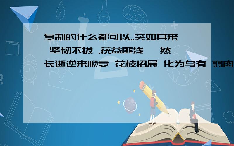 复制的什么都可以..突如其来 坚韧不拔 .获益匪浅 猝然长逝逆来顺受 花枝招展 化为乌有 弱肉强食 更胜一筹 津津有味