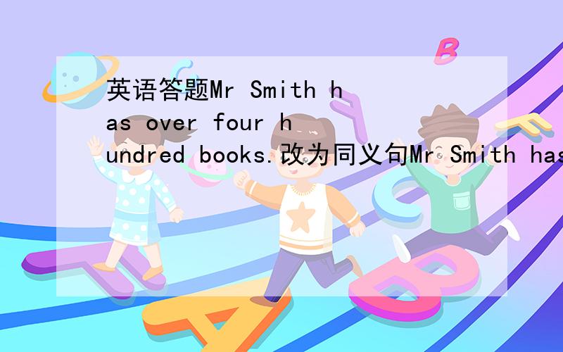 英语答题Mr Smith has over four hundred books.改为同义句Mr Smith has＿＿