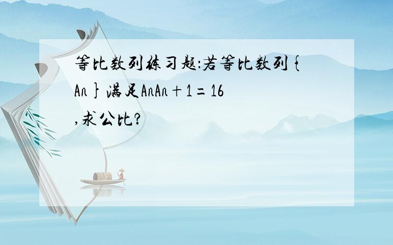 等比数列练习题：若等比数列{An}满足AnAn+1=16,求公比?