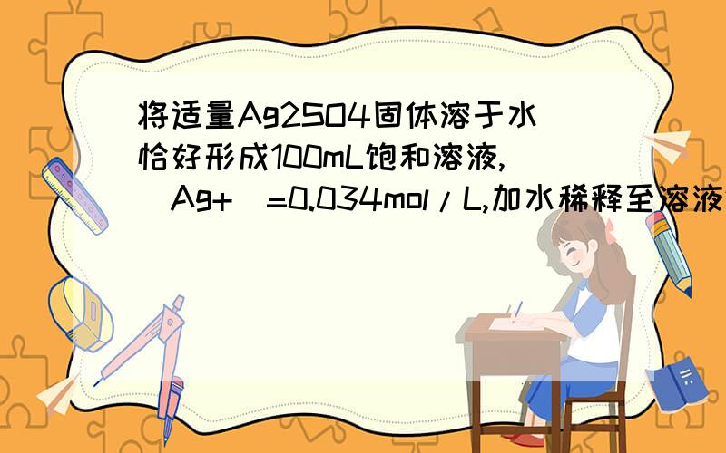 将适量Ag2SO4固体溶于水恰好形成100mL饱和溶液,[Ag+]=0.034mol/L,加水稀释至溶液体积为200mL