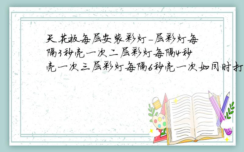 天花板每层安装彩灯－层彩灯每隔3秒亮一次二层彩灯每隔4秒亮一次三层彩灯每隔6秒亮一次如同时打开再隔多少