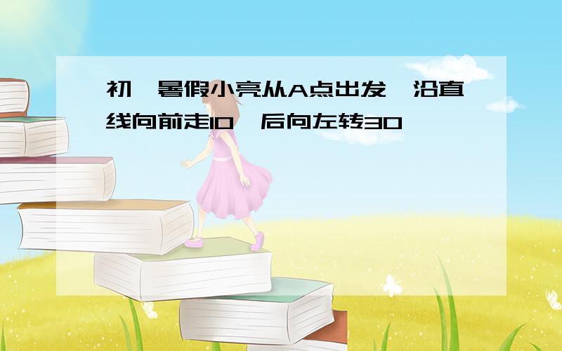 初一暑假小亮从A点出发,沿直线向前走10°后向左转30°……