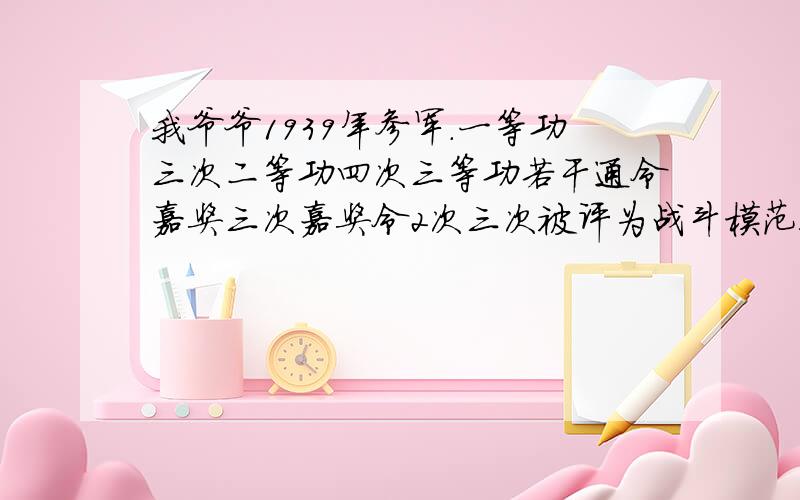 我爷爷1939年参军.一等功三次二等功四次三等功若干通令嘉奖三次嘉奖令2次三次被评为战斗模范!现在没饭吃