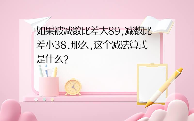 如果被减数比差大89,减数比差小38,那么,这个减法算式是什么?