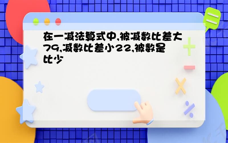 在一减法算式中,被减数比差大79,减数比差小22,被数是比少