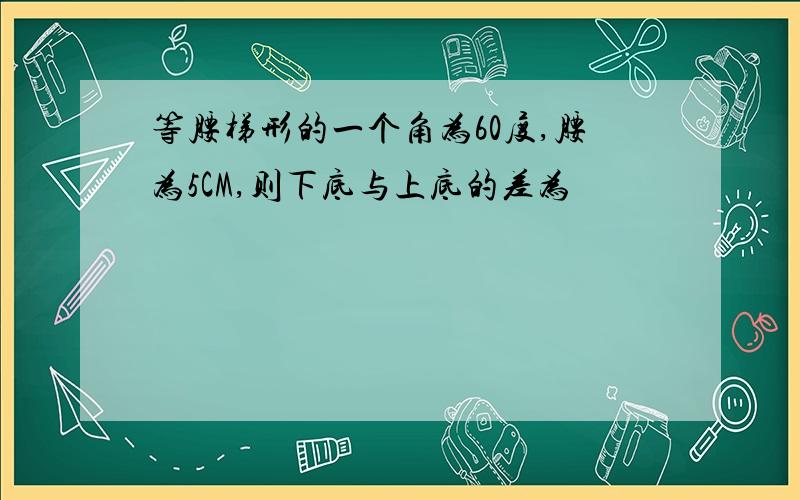 等腰梯形的一个角为60度,腰为5CM,则下底与上底的差为