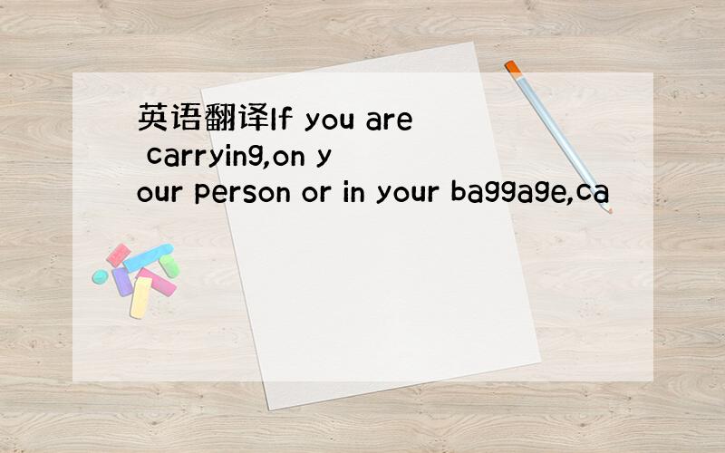 英语翻译If you are carrying,on your person or in your baggage,ca