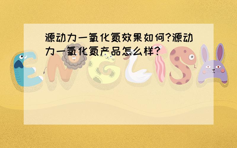 源动力一氧化氮效果如何?源动力一氧化氮产品怎么样?