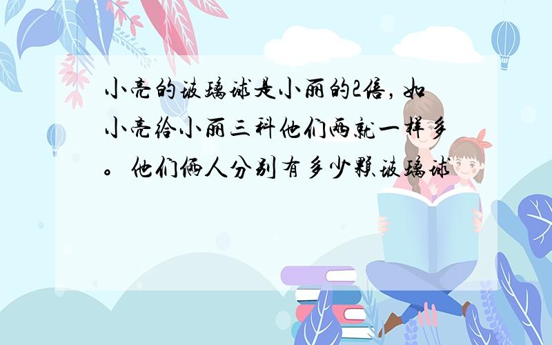 小亮的玻璃球是小丽的2倍，如小亮给小丽三科他们两就一样多。他们俩人分别有多少颗玻璃球