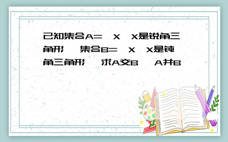 已知集合A=｛X丨X是锐角三角形｝ 集合B=｛X丨X是钝角三角形｝ 求A交B 、A并B