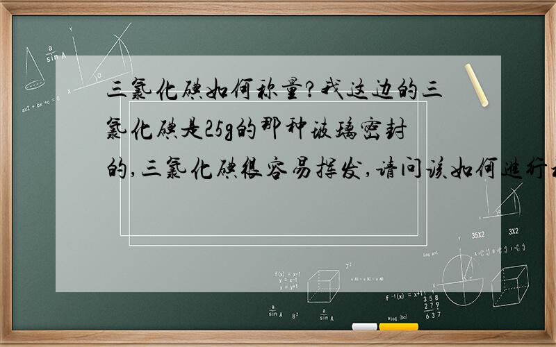 三氯化碘如何称量?我这边的三氯化碘是25g的那种玻璃密封的,三氯化碘很容易挥发,请问该如何进行称量,具体该如何操作~还有