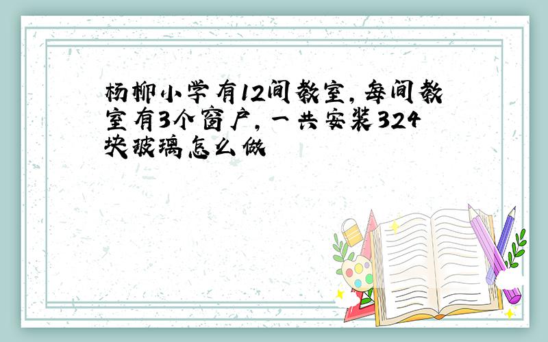 杨柳小学有12间教室,每间教室有3个窗户,一共安装324块玻璃怎么做