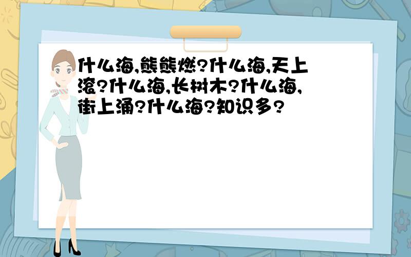 什么海,熊熊燃?什么海,天上滚?什么海,长树木?什么海,街上涌?什么海?知识多?