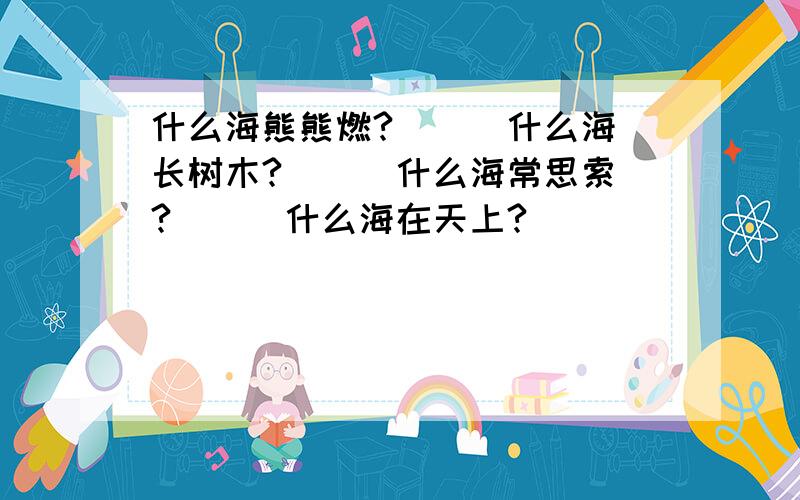 什么海熊熊燃?（ ） 什么海长树木?（ ） 什么海常思索?（ ) 什么海在天上?（ ）