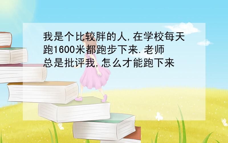 我是个比较胖的人,在学校每天跑1600米都跑步下来.老师总是批评我,怎么才能跑下来