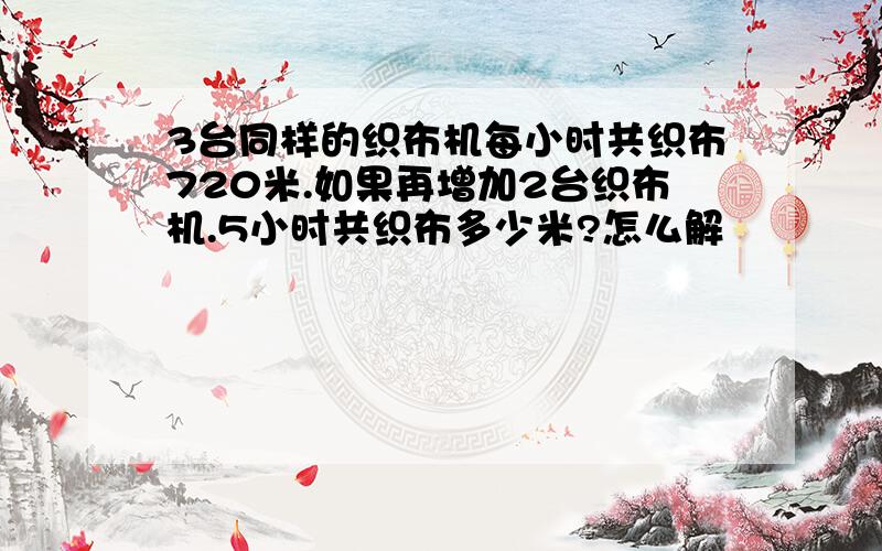 3台同样的织布机每小时共织布720米.如果再增加2台织布机.5小时共织布多少米?怎么解