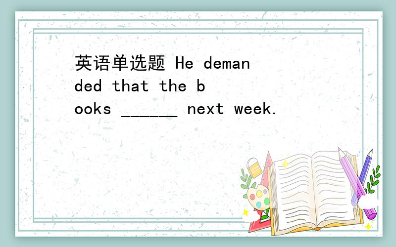 英语单选题 He demanded that the books ______ next week.