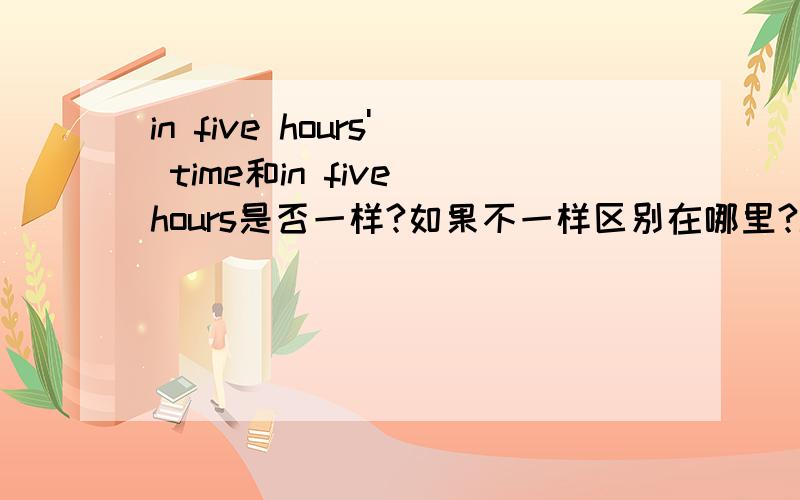 in five hours' time和in five hours是否一样?如果不一样区别在哪里?in five hou