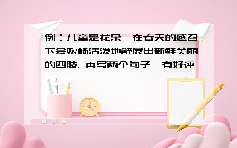 例：儿童是花朵,在春天的感召下会欢畅活泼地舒展出新鲜美丽的四肢. 再写两个句子,有好评