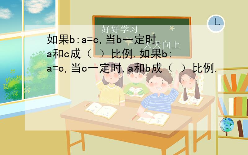 如果b:a=c,当b一定时,a和c成（ ）比例.如果b:a=c,当c一定时,a和b成（ ）比例.