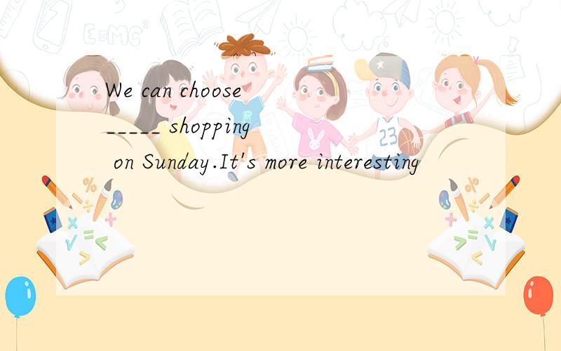 We can choose _____ shopping on Sunday.It's more interesting