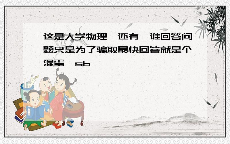 这是大学物理,还有,谁回答问题只是为了骗取最快回答就是个混蛋,sb,