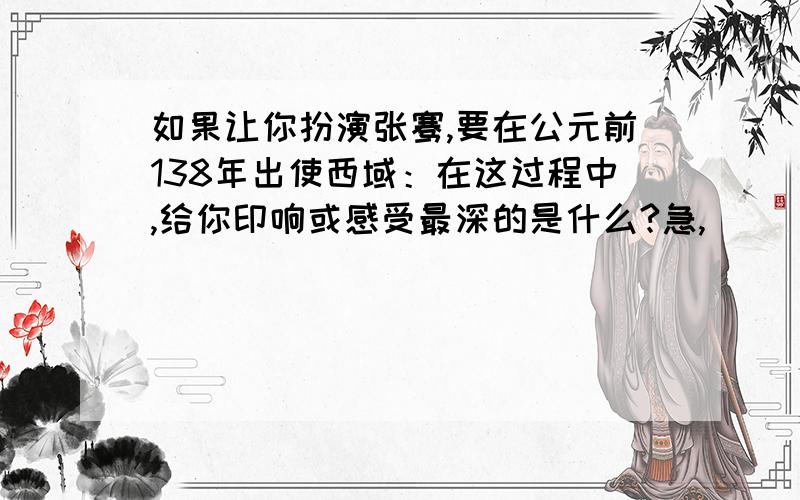 如果让你扮演张骞,要在公元前138年出使西域：在这过程中,给你印响或感受最深的是什么?急,