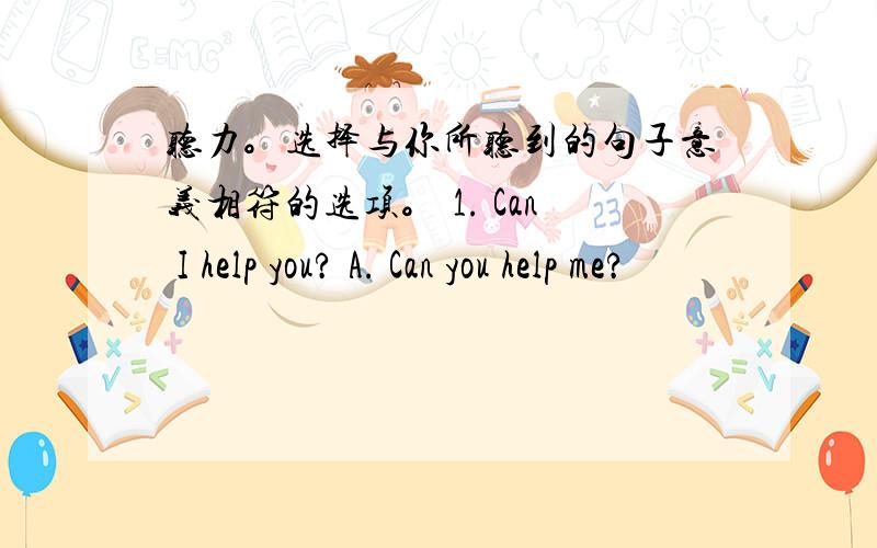 听力。选择与你所听到的句子意义相符的选项。 1. Can I help you? A. Can you help me?