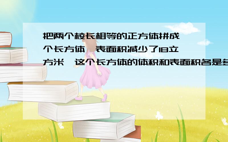 把两个棱长相等的正方体拼成一个长方体,表面积减少了18立方米,这个长方体的体积和表面积各是多少?