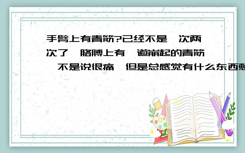 手臂上有青筋?已经不是一次两次了,胳膊上有一道崩起的青筋,不是说很痛,但是总感觉有什么东西憋在里面要胀开似的.怎么回事啊