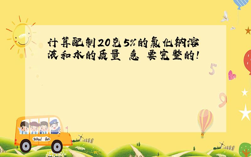 计算配制20克5％的氯化钠溶液和水的质量 急 要完整的!