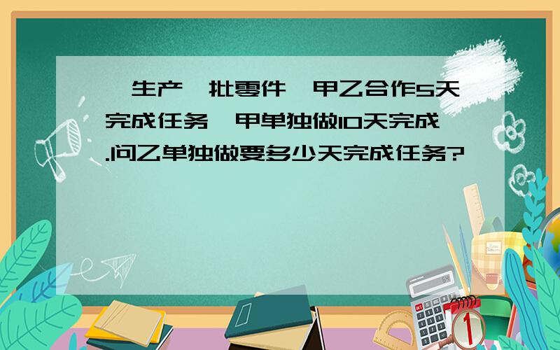 、生产一批零件,甲乙合作5天完成任务,甲单独做10天完成.问乙单独做要多少天完成任务?