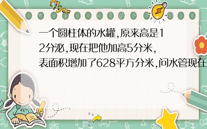 一个圆柱体的水罐,原来高是12分泌,现在把他加高5分米,表面积增加了628平方分米,问水管现在容积多少立