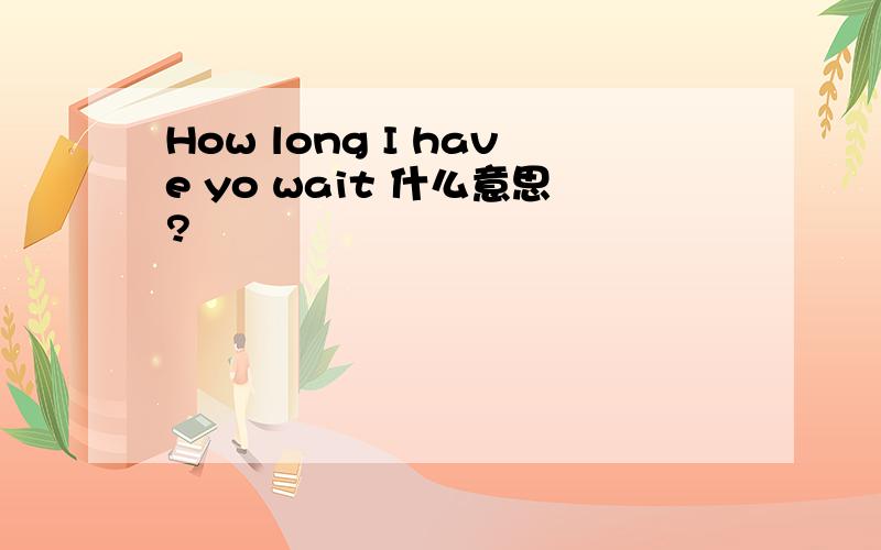 How long I have yo wait 什么意思?