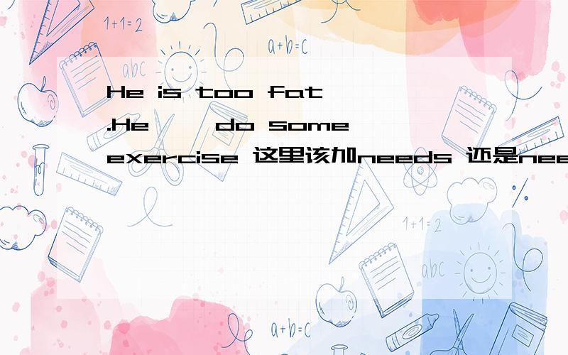 He is too fat .He< >do some exercise 这里该加needs 还是need to 还是n