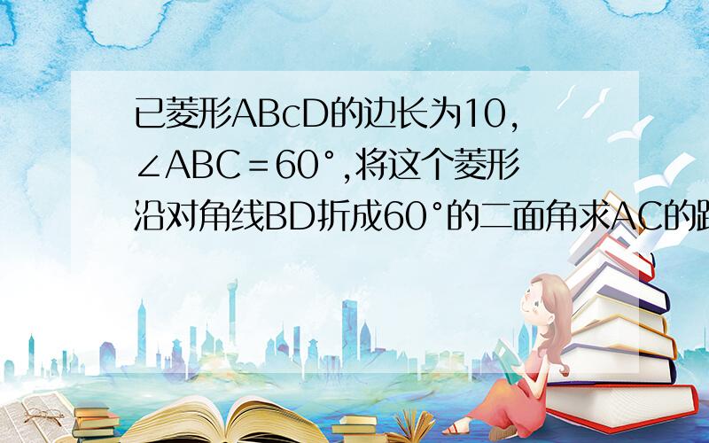 已菱形ABcD的边长为10,∠ABC＝60°,将这个菱形沿对角线BD折成60°的二面角求AC的距离.（求过程及结果）