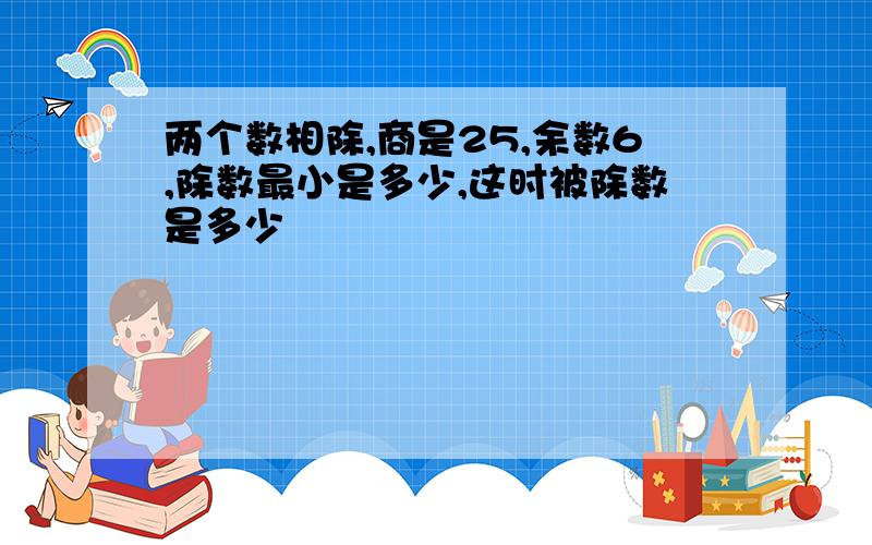 两个数相除,商是25,余数6,除数最小是多少,这时被除数是多少