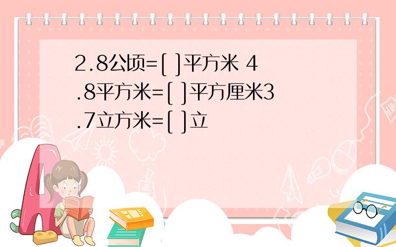 2.8公顷=[ ]平方米 4.8平方米=[ ]平方厘米3.7立方米=[ ]立