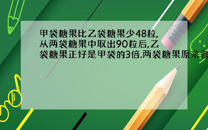 甲袋糖果比乙袋糖果少48粒,从两袋糖果中取出90粒后,乙袋糖果正好是甲袋的3倍.两袋糖果原来各有多少粒?