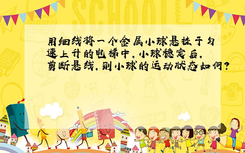 用细线将一个金属小球悬挂于匀速上升的电梯中,小球稳定后,剪断悬线,则小球的运动状态如何?