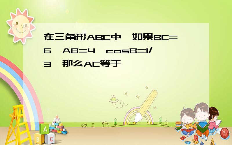 在三角形ABC中,如果BC=6,AB=4,cosB=1/3,那么AC等于