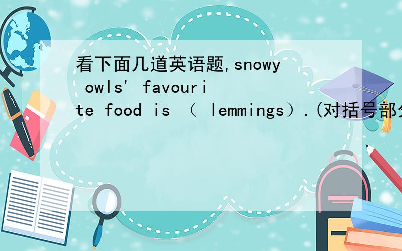 看下面几道英语题,snowy owls' favourite food is （ lemmings）.(对括号部分提问）