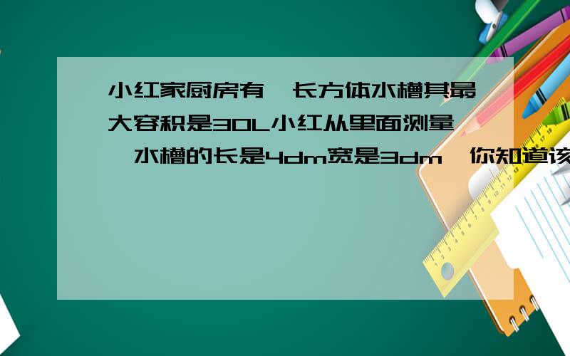 小红家厨房有一长方体水槽其最大容积是30L小红从里面测量,水槽的长是4dm宽是3dm,你知道该水槽所容纳水的